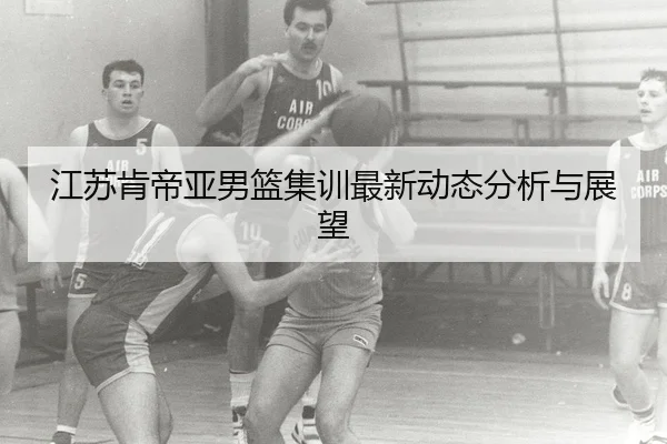 江苏肯帝亚男篮集训最新动态分析与展望